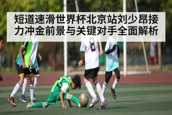 短道速滑世界杯北京站刘少昂接力冲金前景与关键对手全面解析