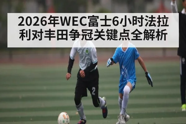 2026年WEC富士6小时法拉利对丰田争冠关键点全解析