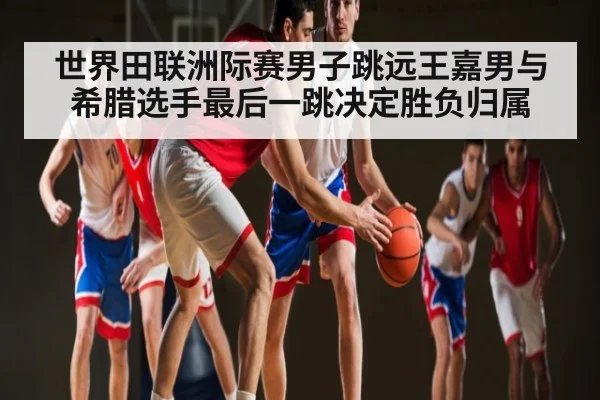 世界田联洲际赛男子跳远王嘉男与希腊选手最后一跳决定胜负归属